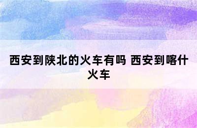 西安到陕北的火车有吗 西安到喀什火车